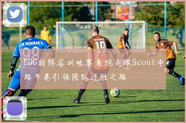 EDG新阵容训练赛表现亮眼Scout中路节奏引领团队连胜之路