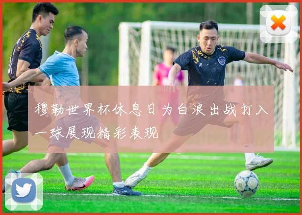 穆勒世界杯休息日为白浪出战打入一球展现精彩表现